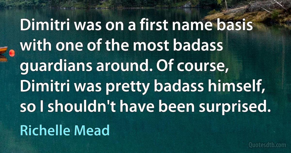 Dimitri was on a first name basis with one of the most badass guardians around. Of course, Dimitri was pretty badass himself, so I shouldn't have been surprised. (Richelle Mead)