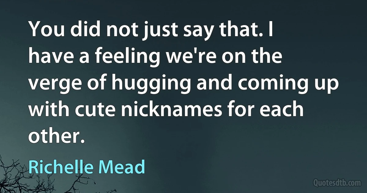 You did not just say that. I have a feeling we're on the verge of hugging and coming up with cute nicknames for each other. (Richelle Mead)