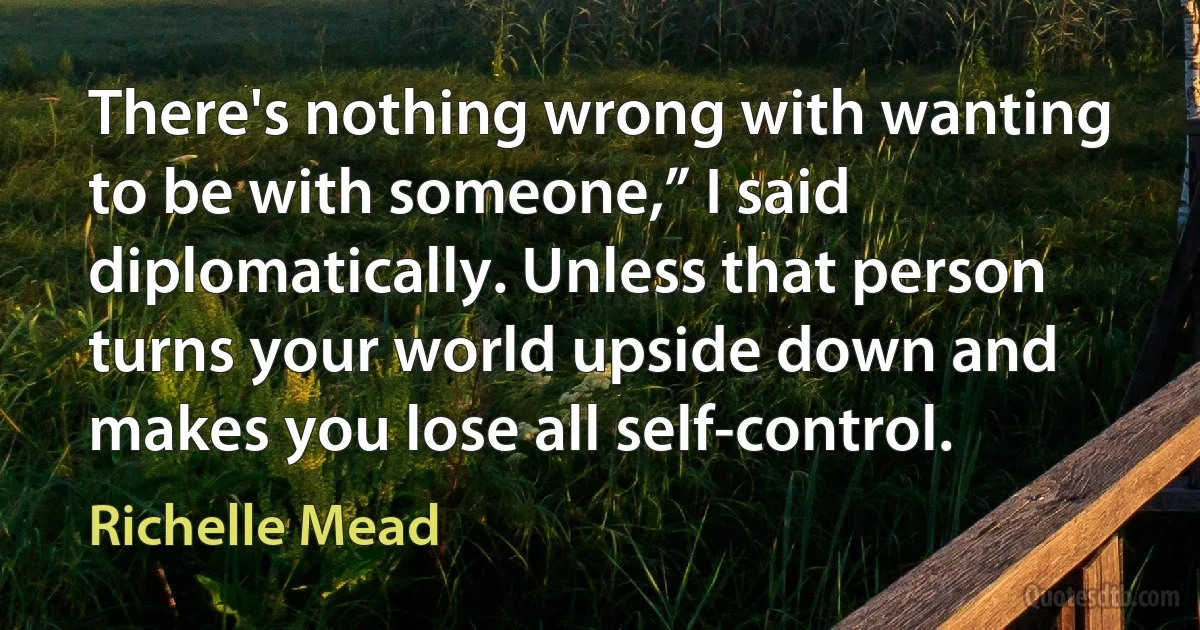 There's nothing wrong with wanting to be with someone,” I said diplomatically. Unless that person turns your world upside down and makes you lose all self-control. (Richelle Mead)