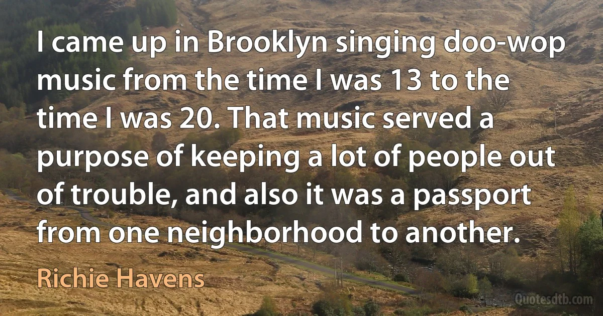 I came up in Brooklyn singing doo-wop music from the time I was 13 to the time I was 20. That music served a purpose of keeping a lot of people out of trouble, and also it was a passport from one neighborhood to another. (Richie Havens)