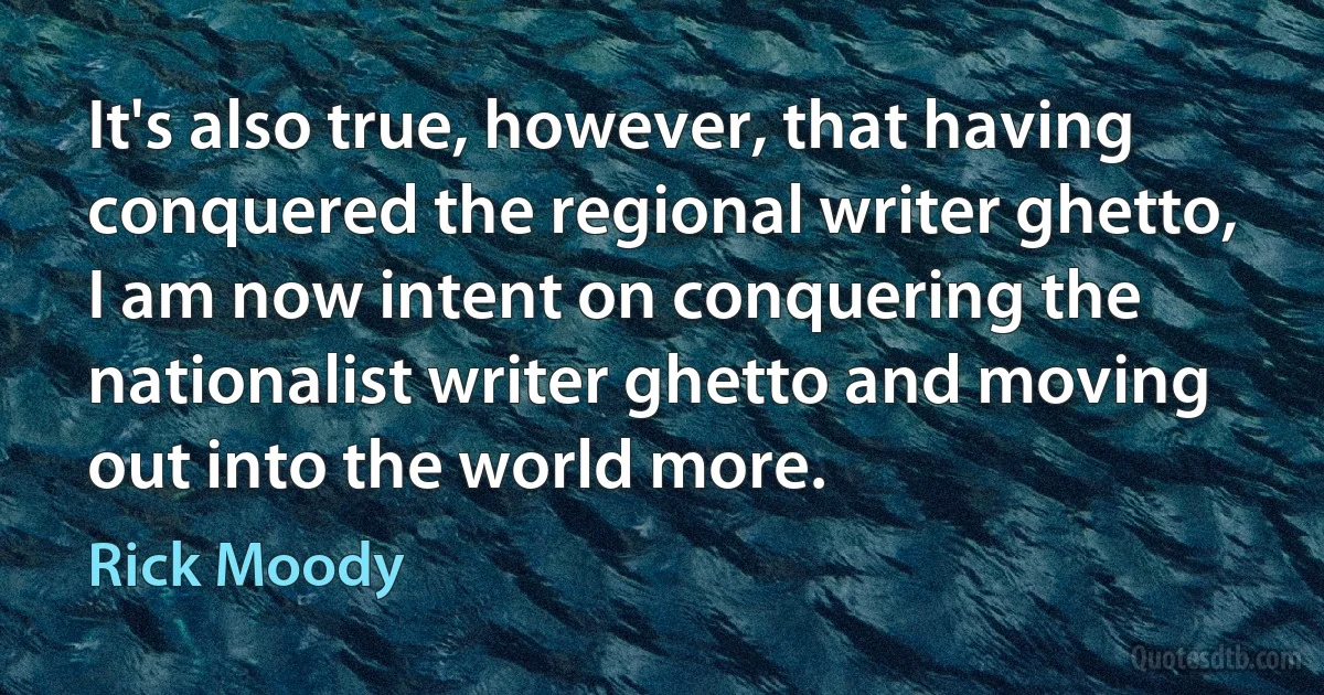 It's also true, however, that having conquered the regional writer ghetto, I am now intent on conquering the nationalist writer ghetto and moving out into the world more. (Rick Moody)