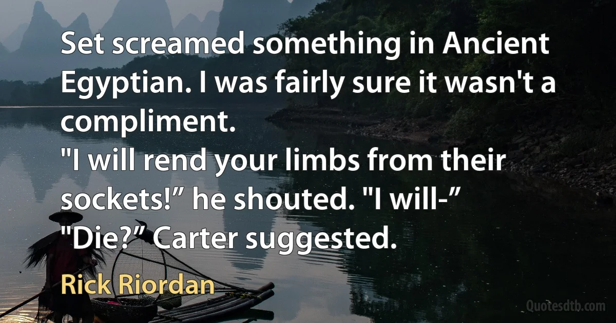 Set screamed something in Ancient Egyptian. I was fairly sure it wasn't a compliment.
"I will rend your limbs from their sockets!” he shouted. "I will-”
"Die?” Carter suggested. (Rick Riordan)