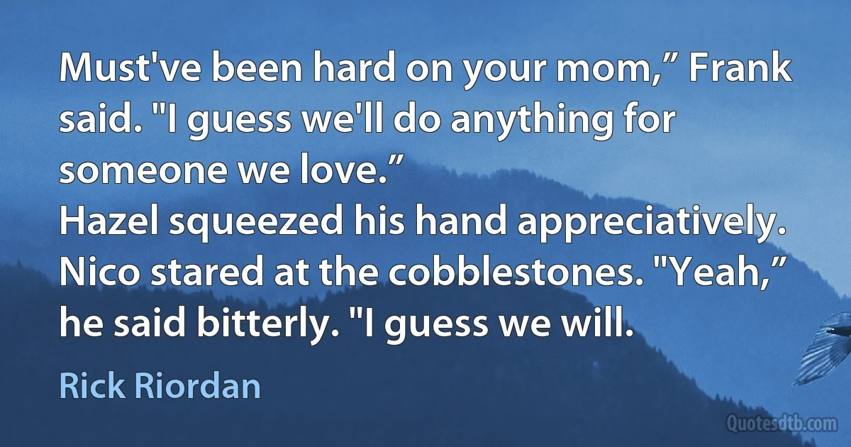 Must've been hard on your mom,” Frank said. "I guess we'll do anything for someone we love.”
Hazel squeezed his hand appreciatively. Nico stared at the cobblestones. "Yeah,” he said bitterly. "I guess we will. (Rick Riordan)