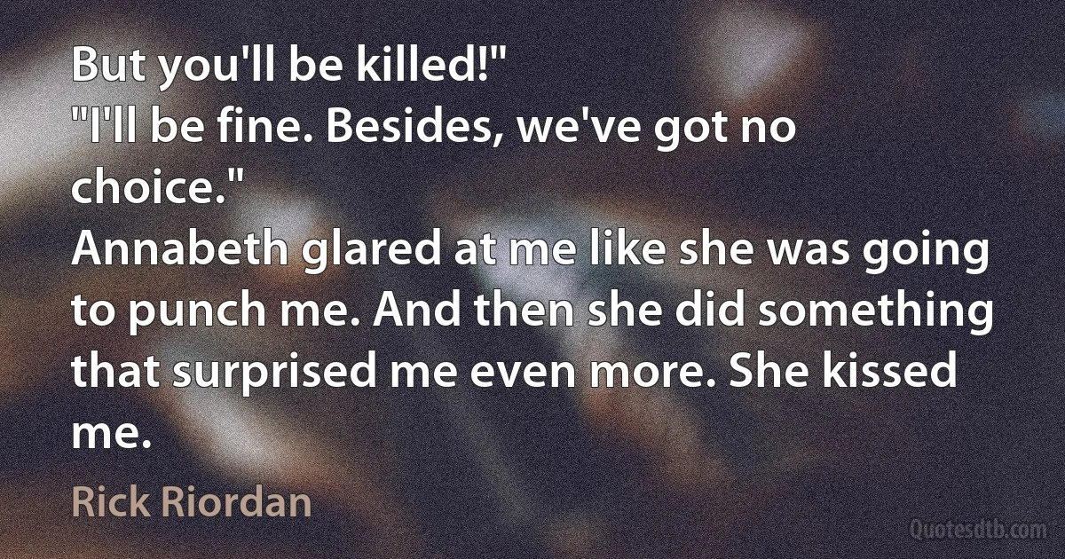 But you'll be killed!"
"I'll be fine. Besides, we've got no choice."
Annabeth glared at me like she was going to punch me. And then she did something that surprised me even more. She kissed me. (Rick Riordan)