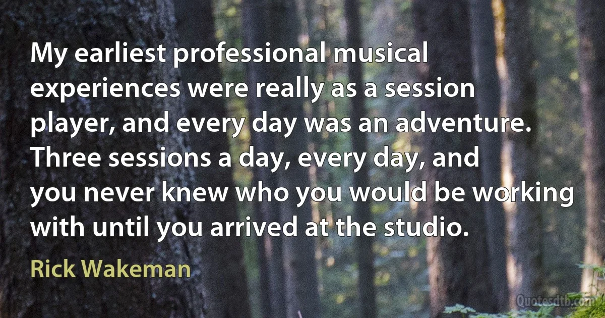 My earliest professional musical experiences were really as a session player, and every day was an adventure. Three sessions a day, every day, and you never knew who you would be working with until you arrived at the studio. (Rick Wakeman)