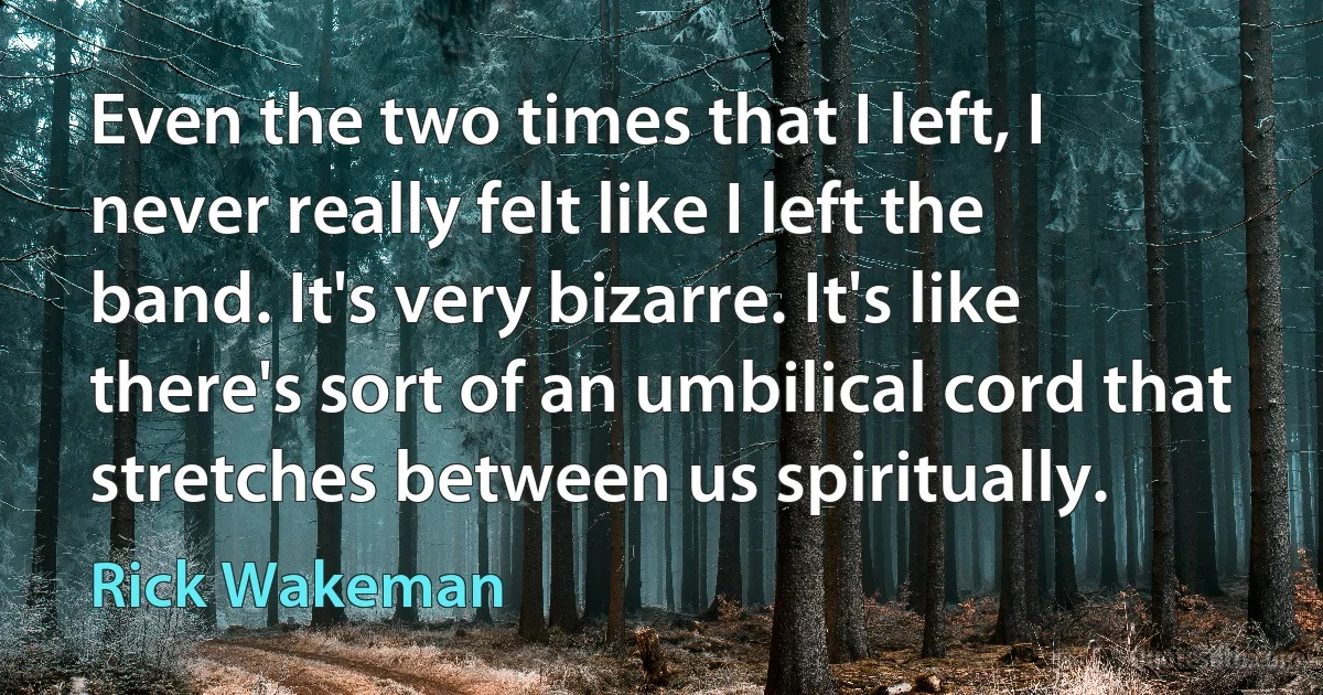 Even the two times that I left, I never really felt like I left the band. It's very bizarre. It's like there's sort of an umbilical cord that stretches between us spiritually. (Rick Wakeman)