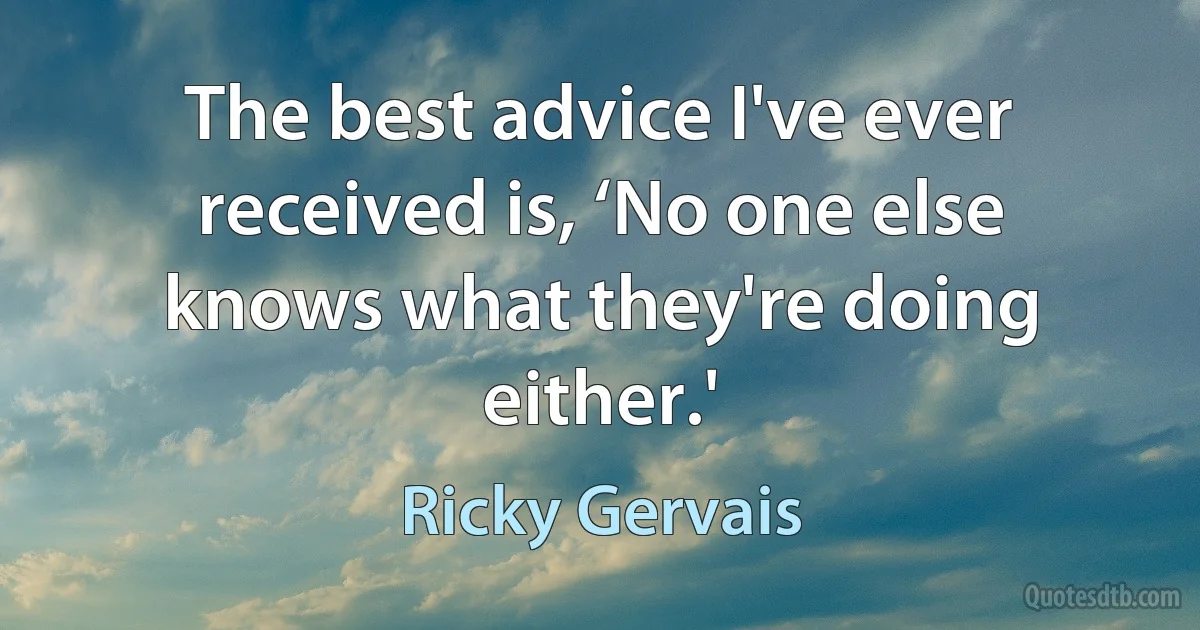 The best advice I've ever received is, ‘No one else knows what they're doing either.' (Ricky Gervais)