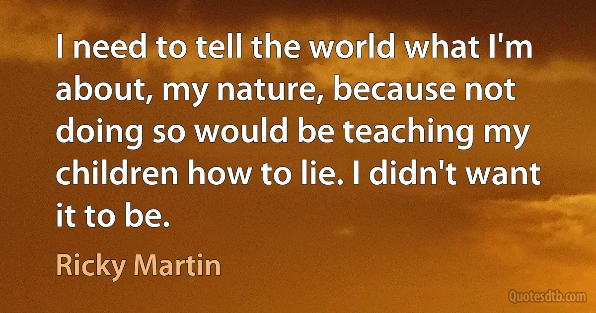 I need to tell the world what I'm about, my nature, because not doing so would be teaching my children how to lie. I didn't want it to be. (Ricky Martin)