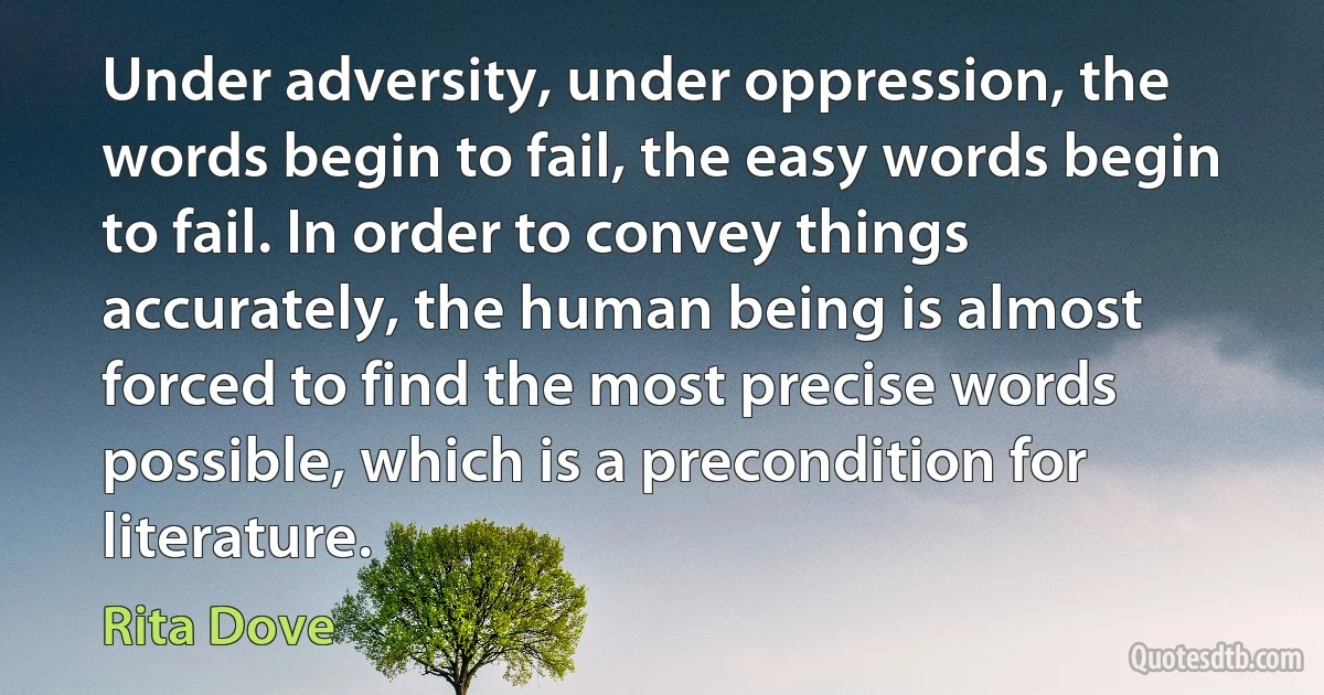 Under adversity, under oppression, the words begin to fail, the easy words begin to fail. In order to convey things accurately, the human being is almost forced to find the most precise words possible, which is a precondition for literature. (Rita Dove)