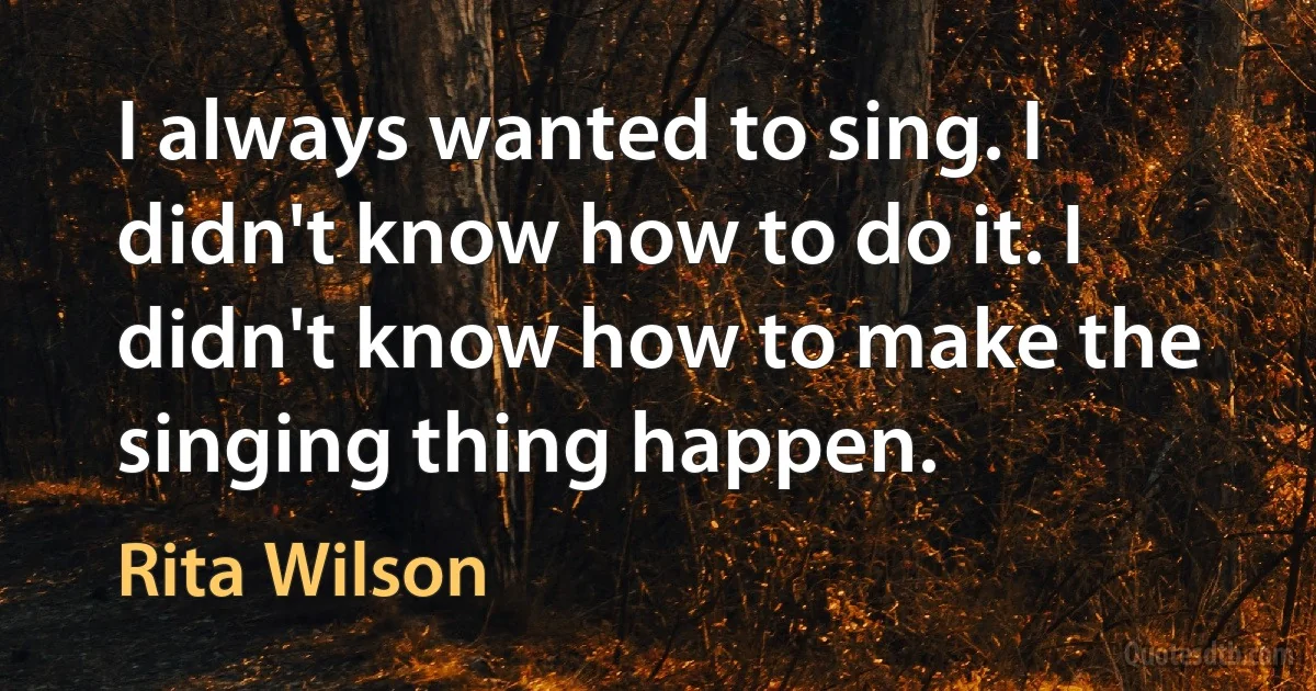 I always wanted to sing. I didn't know how to do it. I didn't know how to make the singing thing happen. (Rita Wilson)