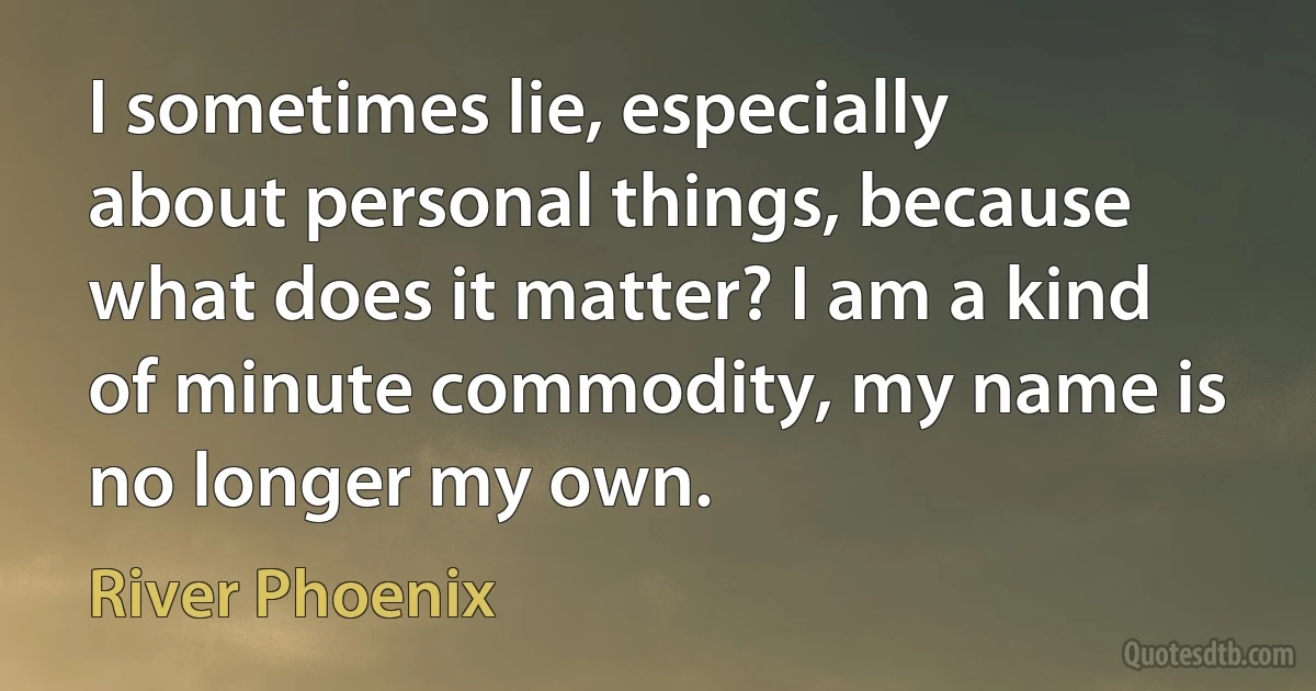 I sometimes lie, especially about personal things, because what does it matter? I am a kind of minute commodity, my name is no longer my own. (River Phoenix)