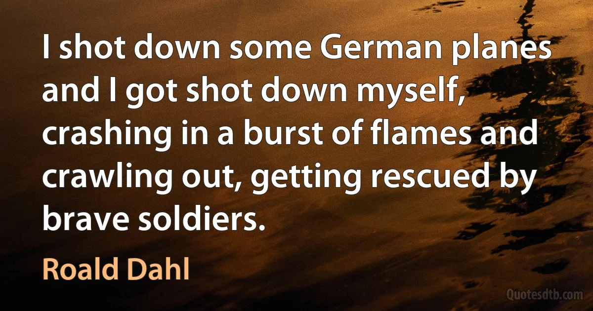 I shot down some German planes and I got shot down myself, crashing in a burst of flames and crawling out, getting rescued by brave soldiers. (Roald Dahl)