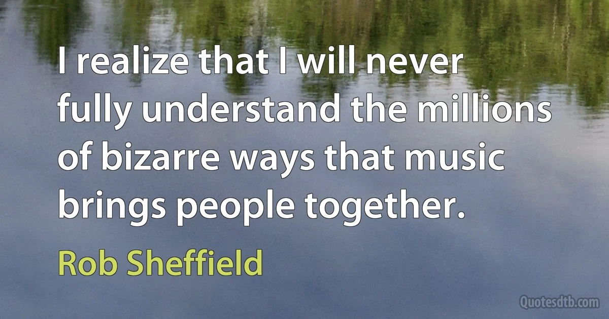 I realize that I will never fully understand the millions of bizarre ways that music brings people together. (Rob Sheffield)