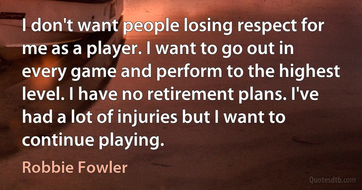 I don't want people losing respect for me as a player. I want to go out in every game and perform to the highest level. I have no retirement plans. I've had a lot of injuries but I want to continue playing. (Robbie Fowler)