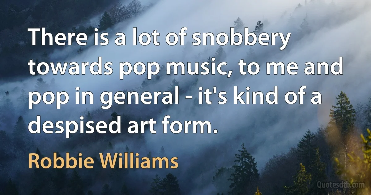 There is a lot of snobbery towards pop music, to me and pop in general - it's kind of a despised art form. (Robbie Williams)