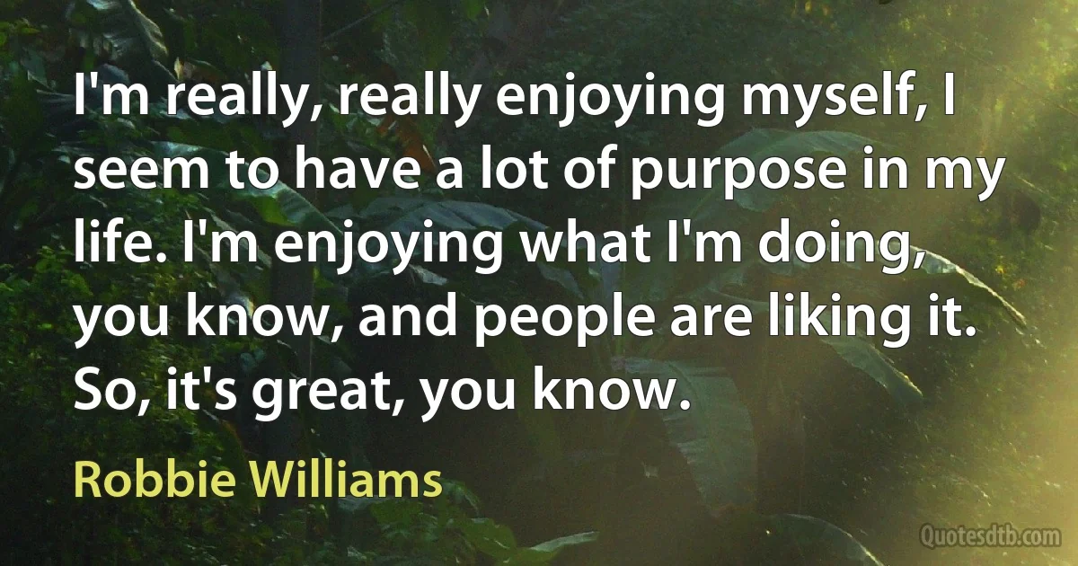 I'm really, really enjoying myself, I seem to have a lot of purpose in my life. I'm enjoying what I'm doing, you know, and people are liking it. So, it's great, you know. (Robbie Williams)