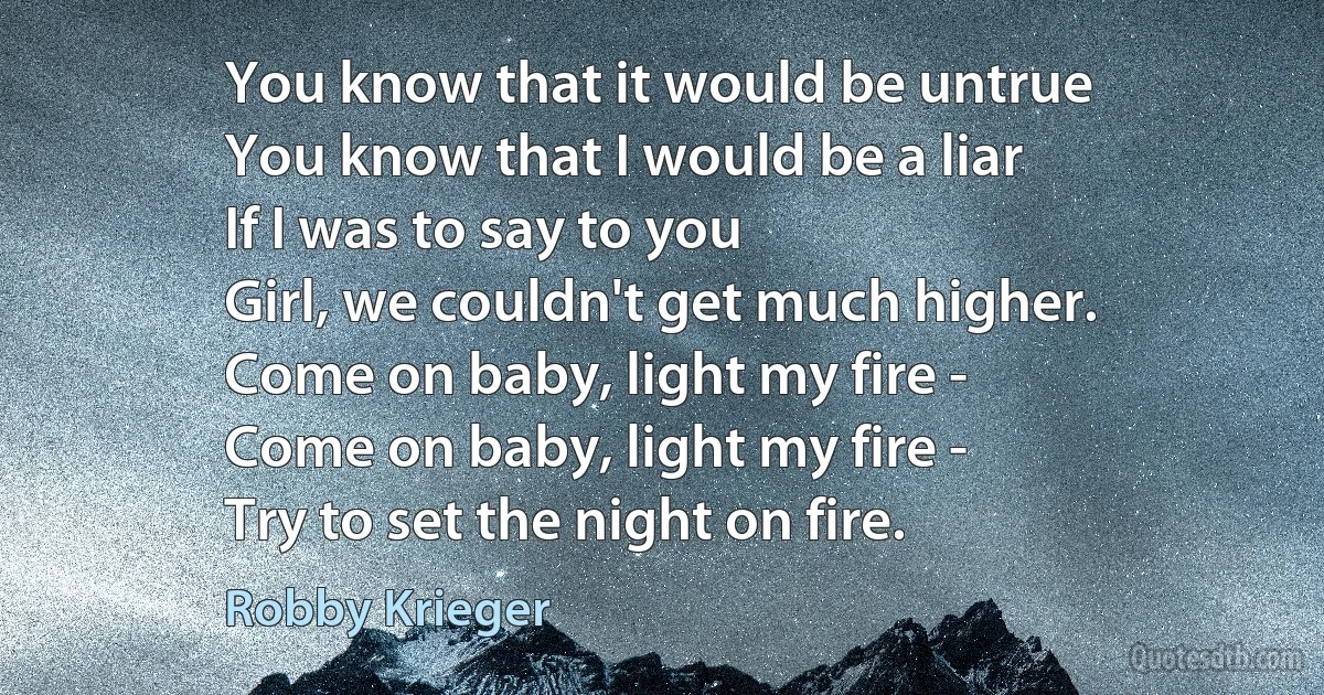 You know that it would be untrue
You know that I would be a liar
If I was to say to you
Girl, we couldn't get much higher.
Come on baby, light my fire -
Come on baby, light my fire -
Try to set the night on fire. (Robby Krieger)