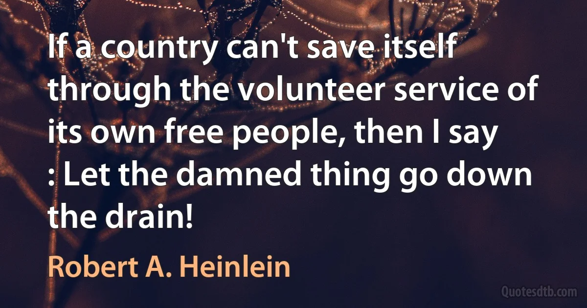 If a country can't save itself through the volunteer service of its own free people, then I say : Let the damned thing go down the drain! (Robert A. Heinlein)