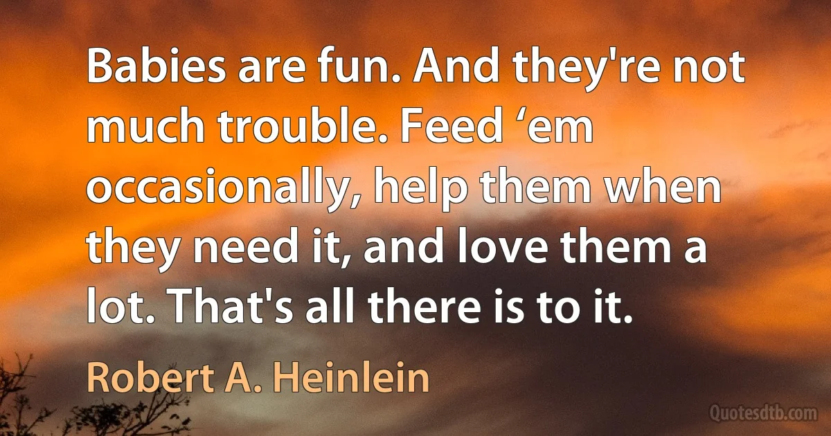 Babies are fun. And they're not much trouble. Feed ‘em occasionally, help them when they need it, and love them a lot. That's all there is to it. (Robert A. Heinlein)