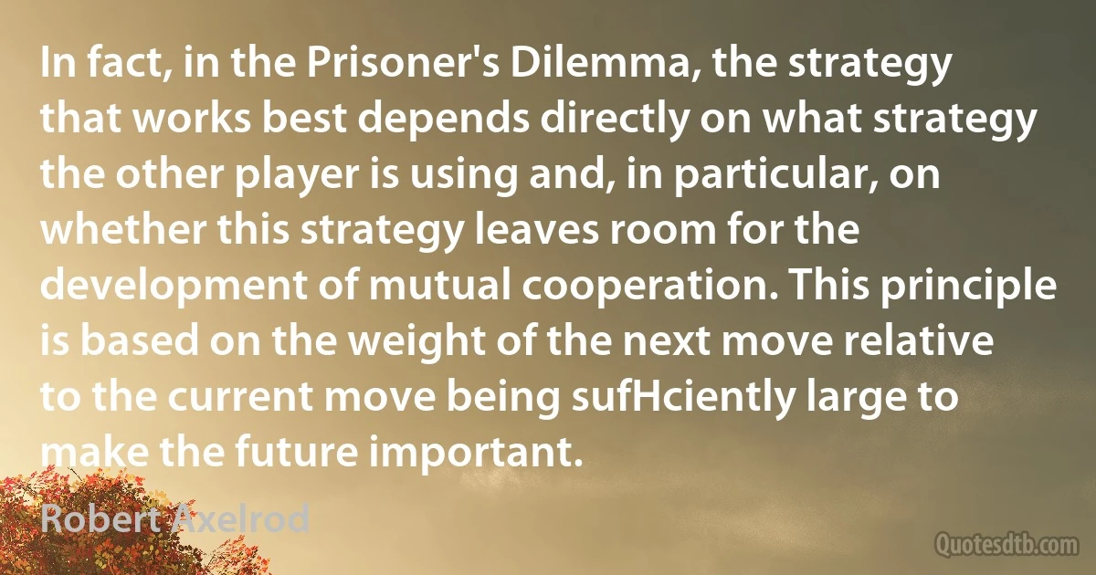 In fact, in the Prisoner's Dilemma, the strategy that works best depends directly on what strategy the other player is using and, in particular, on whether this strategy leaves room for the development of mutual cooperation. This principle is based on the weight of the next move relative to the current move being sufHciently large to make the future important. (Robert Axelrod)