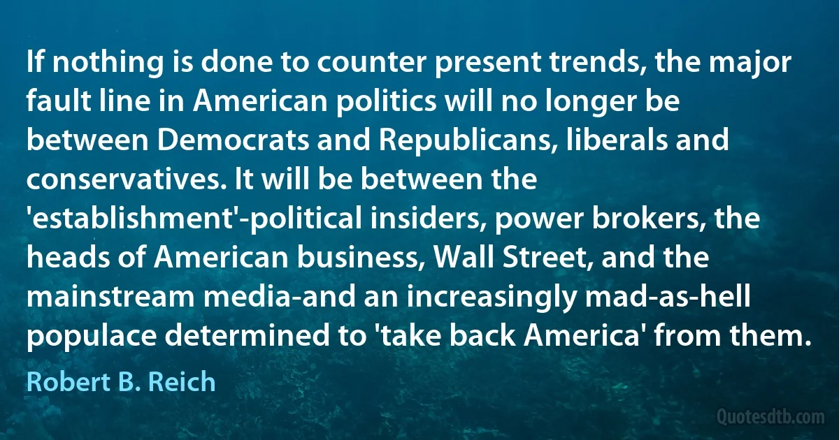 If nothing is done to counter present trends, the major fault line in American politics will no longer be between Democrats and Republicans, liberals and conservatives. It will be between the 'establishment'-political insiders, power brokers, the heads of American business, Wall Street, and the mainstream media-and an increasingly mad-as-hell populace determined to 'take back America' from them. (Robert B. Reich)