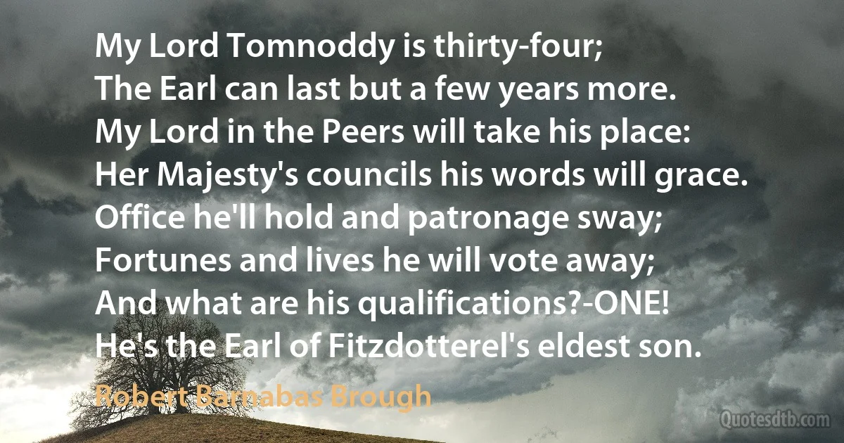 My Lord Tomnoddy is thirty-four;
The Earl can last but a few years more.
My Lord in the Peers will take his place:
Her Majesty's councils his words will grace.
Office he'll hold and patronage sway;
Fortunes and lives he will vote away;
And what are his qualifications?-ONE!
He's the Earl of Fitzdotterel's eldest son. (Robert Barnabas Brough)