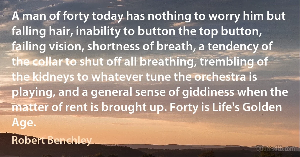 A man of forty today has nothing to worry him but falling hair, inability to button the top button, failing vision, shortness of breath, a tendency of the collar to shut off all breathing, trembling of the kidneys to whatever tune the orchestra is playing, and a general sense of giddiness when the matter of rent is brought up. Forty is Life's Golden Age. (Robert Benchley)