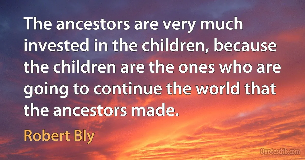 The ancestors are very much invested in the children, because the children are the ones who are going to continue the world that the ancestors made. (Robert Bly)