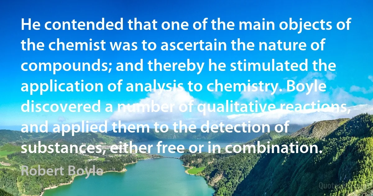 He contended that one of the main objects of the chemist was to ascertain the nature of compounds; and thereby he stimulated the application of analysis to chemistry. Boyle discovered a number of qualitative reactions, and applied them to the detection of substances, either free or in combination. (Robert Boyle)