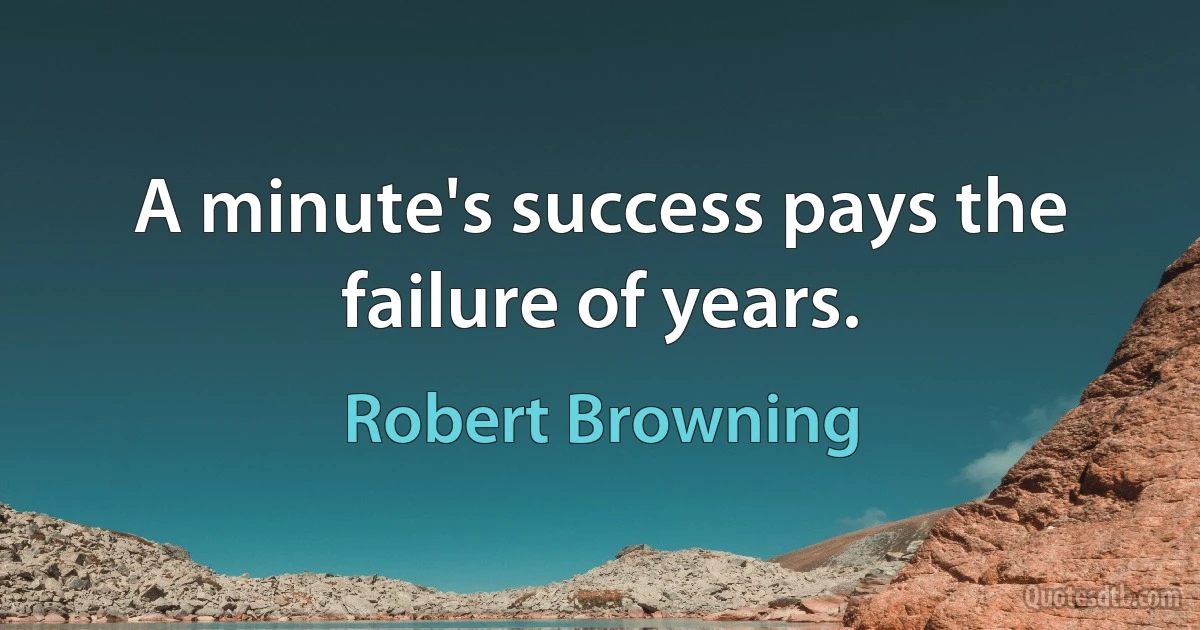 A minute's success pays the failure of years. (Robert Browning)