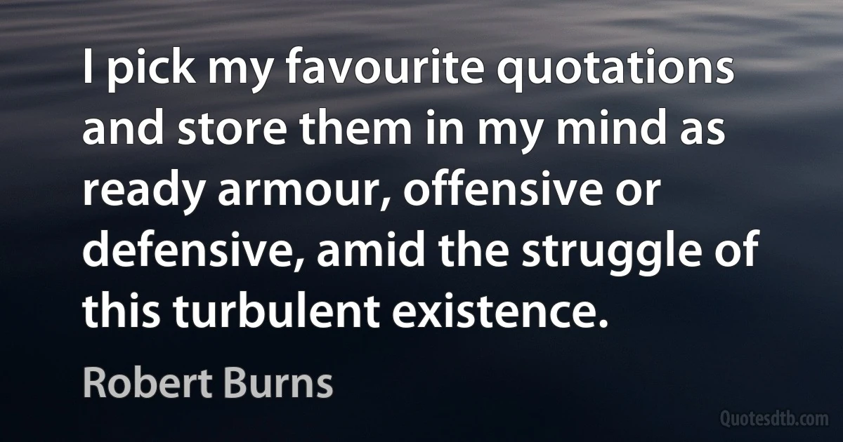 I pick my favourite quotations and store them in my mind as ready armour, offensive or defensive, amid the struggle of this turbulent existence. (Robert Burns)