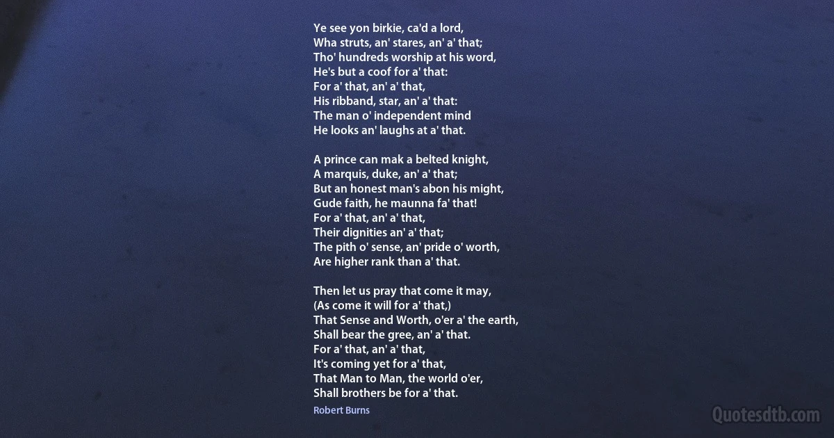 Ye see yon birkie, ca'd a lord,
Wha struts, an' stares, an' a' that;
Tho' hundreds worship at his word,
He's but a coof for a' that:
For a' that, an' a' that,
His ribband, star, an' a' that:
The man o' independent mind
He looks an' laughs at a' that.

A prince can mak a belted knight,
A marquis, duke, an' a' that;
But an honest man's abon his might,
Gude faith, he maunna fa' that!
For a' that, an' a' that,
Their dignities an' a' that;
The pith o' sense, an' pride o' worth,
Are higher rank than a' that.

Then let us pray that come it may,
(As come it will for a' that,)
That Sense and Worth, o'er a' the earth,
Shall bear the gree, an' a' that.
For a' that, an' a' that,
It's coming yet for a' that,
That Man to Man, the world o'er,
Shall brothers be for a' that. (Robert Burns)