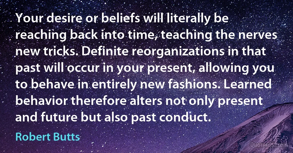 Your desire or beliefs will literally be reaching back into time, teaching the nerves new tricks. Definite reorganizations in that past will occur in your present, allowing you to behave in entirely new fashions. Learned behavior therefore alters not only present and future but also past conduct. (Robert Butts)