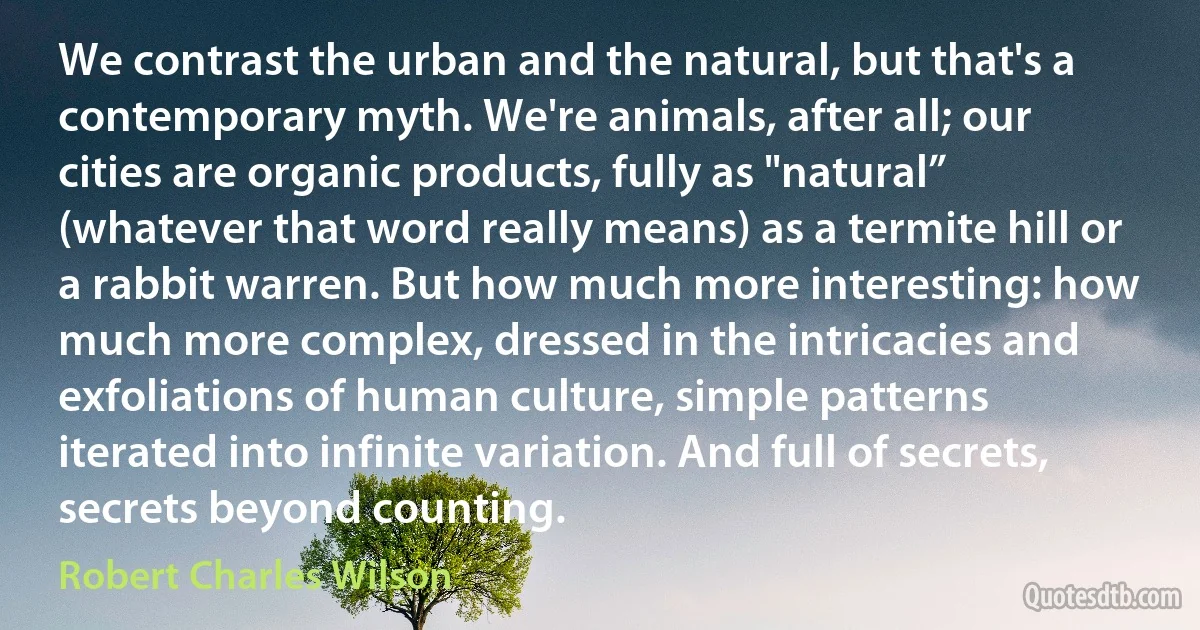 We contrast the urban and the natural, but that's a contemporary myth. We're animals, after all; our cities are organic products, fully as "natural” (whatever that word really means) as a termite hill or a rabbit warren. But how much more interesting: how much more complex, dressed in the intricacies and exfoliations of human culture, simple patterns iterated into infinite variation. And full of secrets, secrets beyond counting. (Robert Charles Wilson)