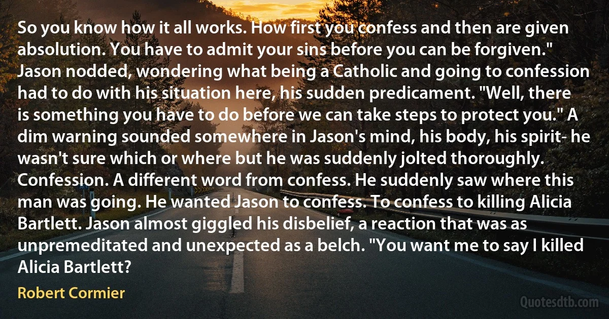 So you know how it all works. How first you confess and then are given absolution. You have to admit your sins before you can be forgiven." Jason nodded, wondering what being a Catholic and going to confession had to do with his situation here, his sudden predicament. "Well, there is something you have to do before we can take steps to protect you." A dim warning sounded somewhere in Jason's mind, his body, his spirit- he wasn't sure which or where but he was suddenly jolted thoroughly. Confession. A different word from confess. He suddenly saw where this man was going. He wanted Jason to confess. To confess to killing Alicia Bartlett. Jason almost giggled his disbelief, a reaction that was as unpremeditated and unexpected as a belch. "You want me to say I killed Alicia Bartlett? (Robert Cormier)