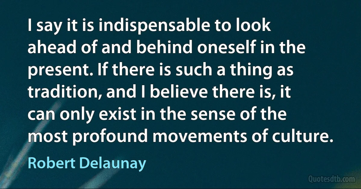 I say it is indispensable to look ahead of and behind oneself in the present. If there is such a thing as tradition, and I believe there is, it can only exist in the sense of the most profound movements of culture. (Robert Delaunay)