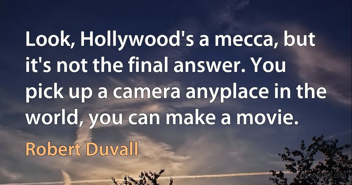 Look, Hollywood's a mecca, but it's not the final answer. You pick up a camera anyplace in the world, you can make a movie. (Robert Duvall)