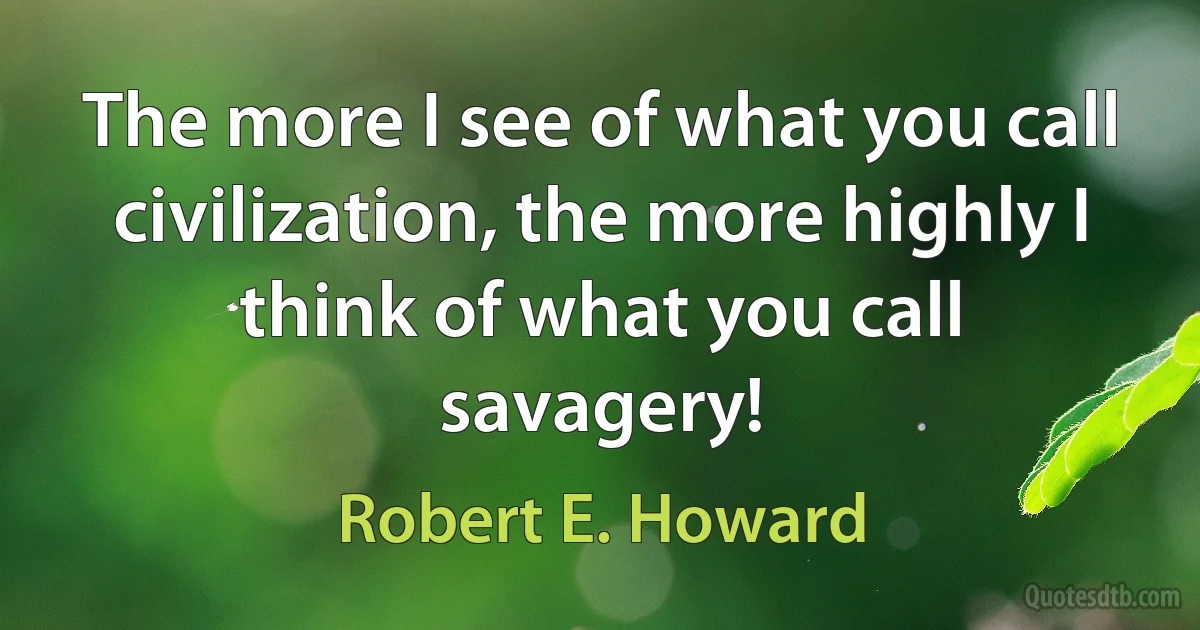 The more I see of what you call civilization, the more highly I think of what you call savagery! (Robert E. Howard)