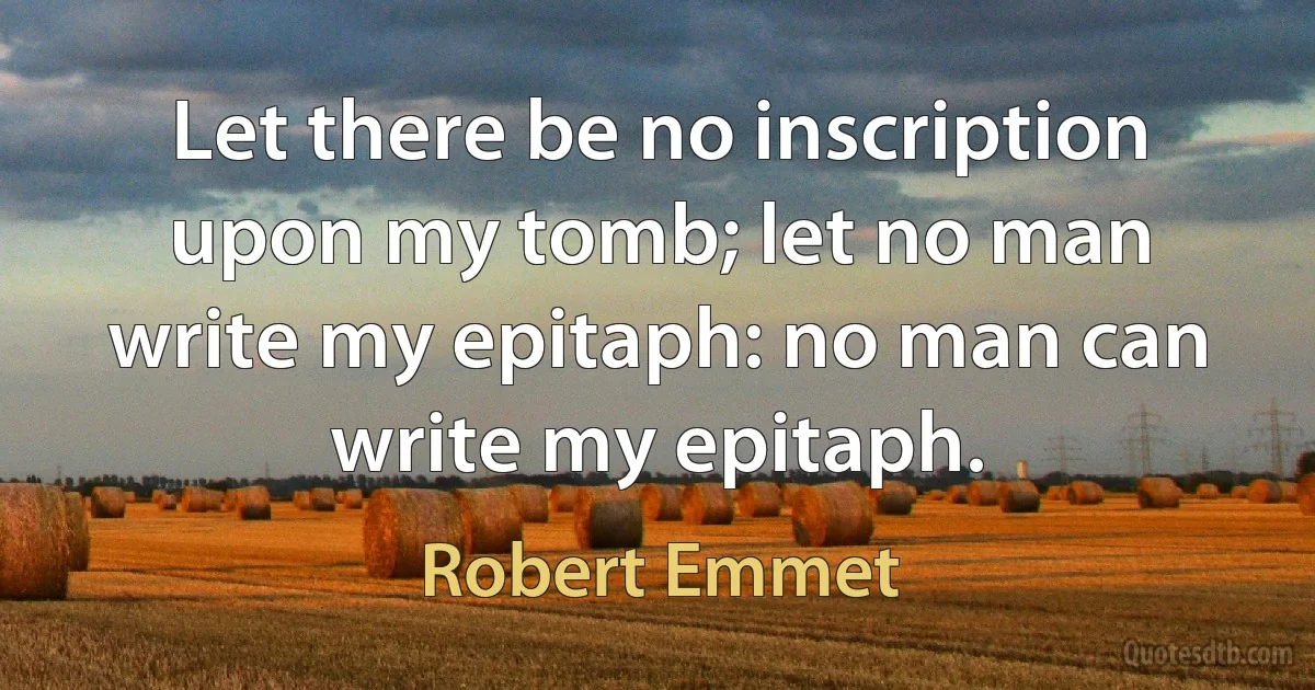 Let there be no inscription upon my tomb; let no man write my epitaph: no man can write my epitaph. (Robert Emmet)