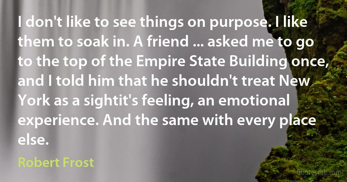 I don't like to see things on purpose. I like them to soak in. A friend ... asked me to go to the top of the Empire State Building once, and I told him that he shouldn't treat New York as a sightit's feeling, an emotional experience. And the same with every place else. (Robert Frost)