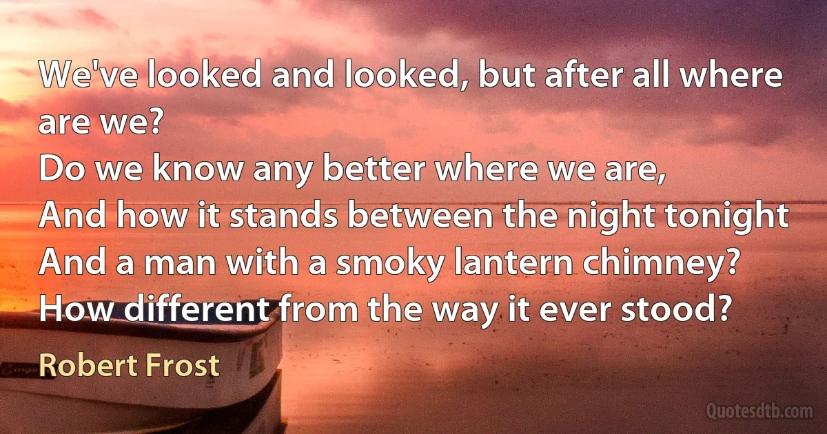 We've looked and looked, but after all where are we?
Do we know any better where we are,
And how it stands between the night tonight
And a man with a smoky lantern chimney?
How different from the way it ever stood? (Robert Frost)