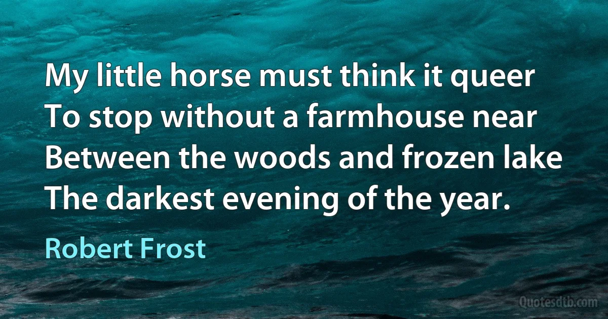 My little horse must think it queer
To stop without a farmhouse near
Between the woods and frozen lake
The darkest evening of the year. (Robert Frost)