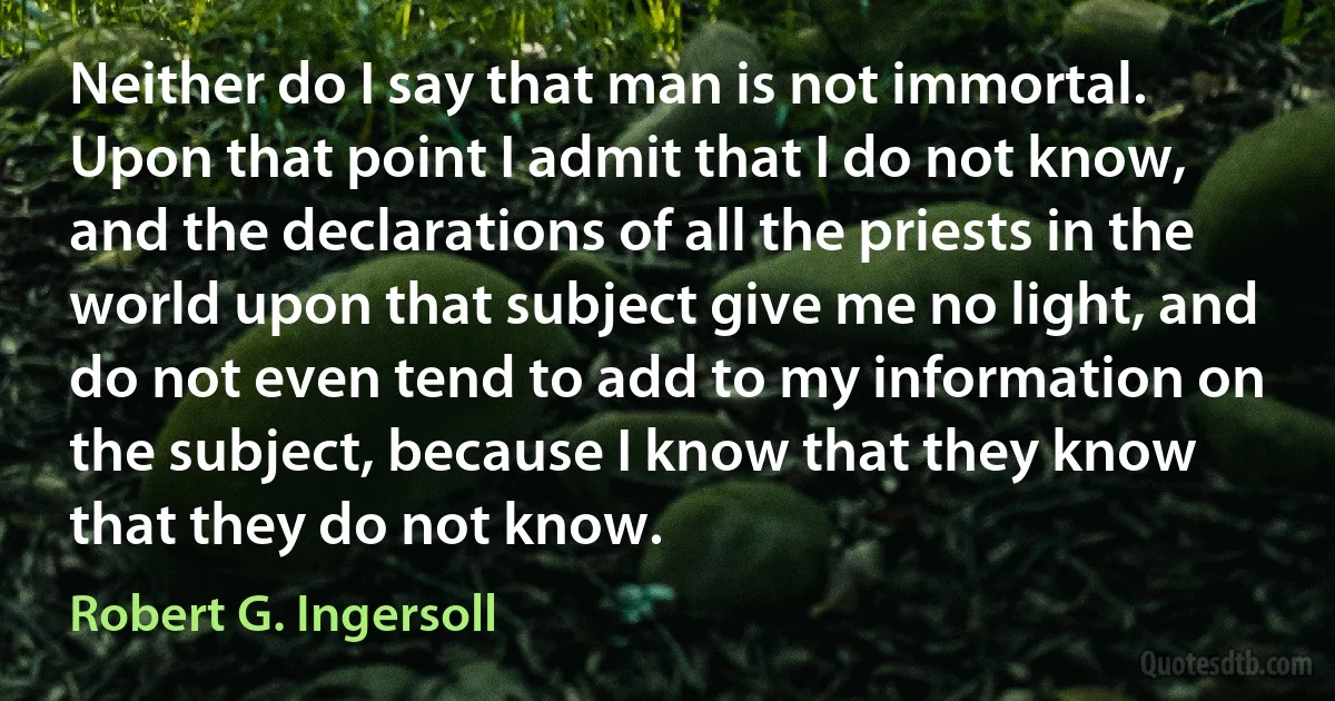 Neither do I say that man is not immortal. Upon that point I admit that I do not know, and the declarations of all the priests in the world upon that subject give me no light, and do not even tend to add to my information on the subject, because I know that they know that they do not know. (Robert G. Ingersoll)