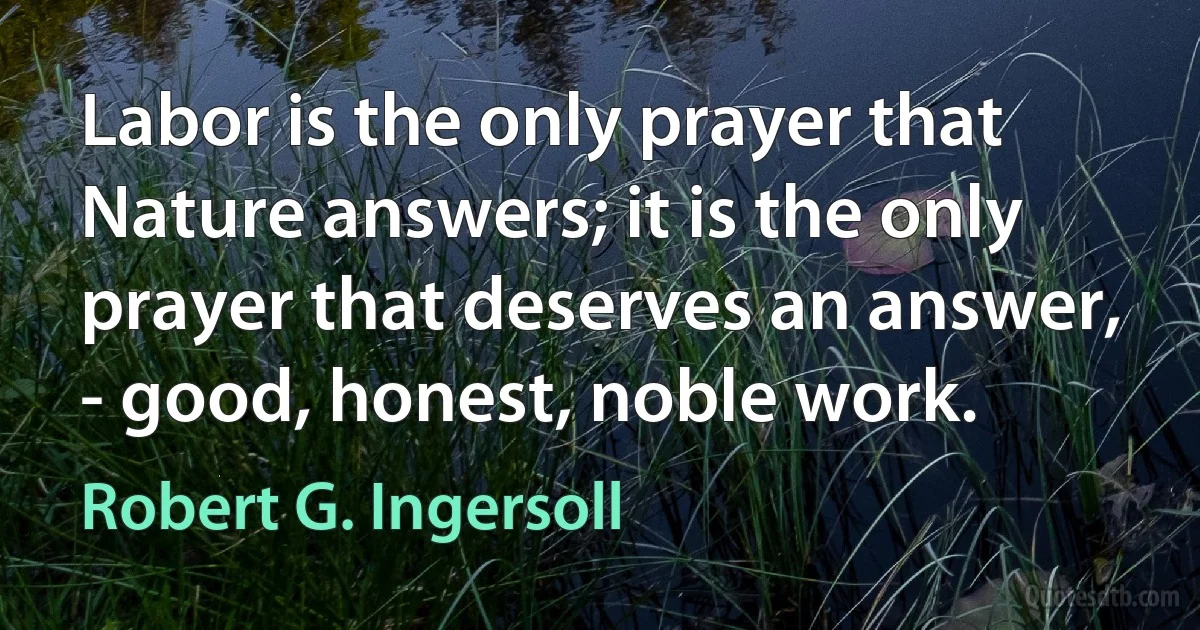 Labor is the only prayer that Nature answers; it is the only prayer that deserves an answer, - good, honest, noble work. (Robert G. Ingersoll)