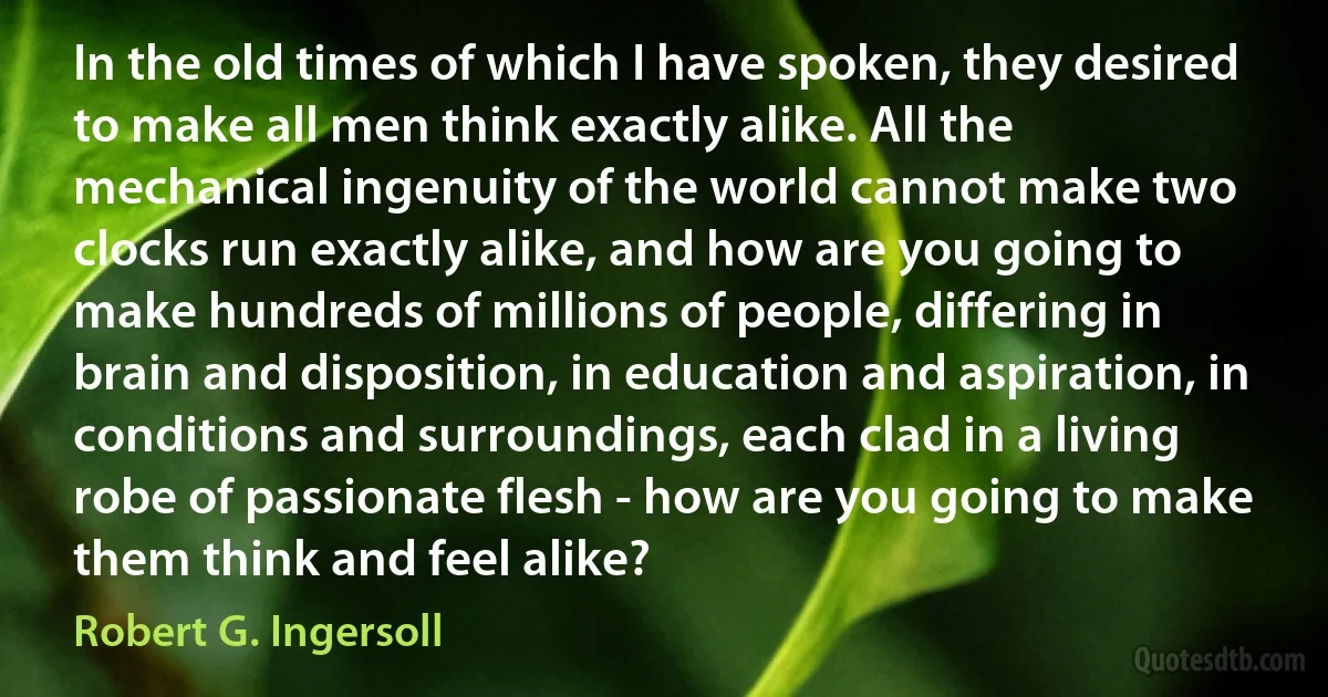 In the old times of which I have spoken, they desired to make all men think exactly alike. All the mechanical ingenuity of the world cannot make two clocks run exactly alike, and how are you going to make hundreds of millions of people, differing in brain and disposition, in education and aspiration, in conditions and surroundings, each clad in a living robe of passionate flesh - how are you going to make them think and feel alike? (Robert G. Ingersoll)