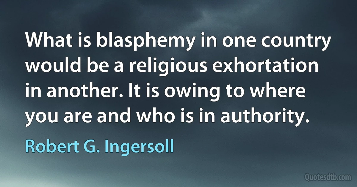 What is blasphemy in one country would be a religious exhortation in another. It is owing to where you are and who is in authority. (Robert G. Ingersoll)