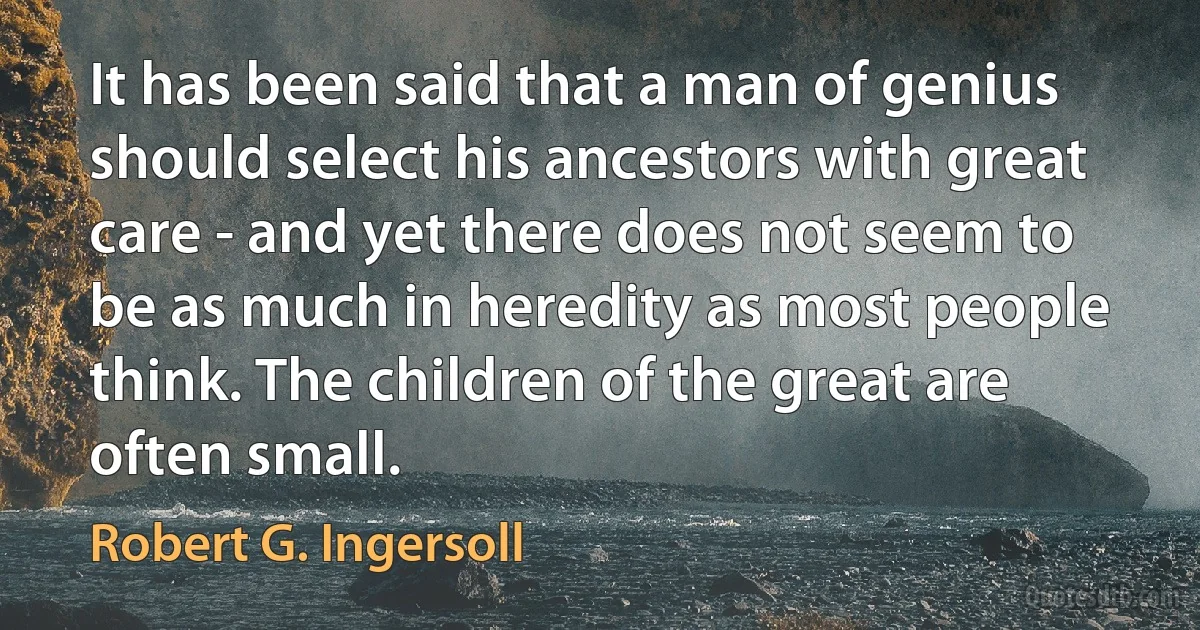 It has been said that a man of genius should select his ancestors with great care - and yet there does not seem to be as much in heredity as most people think. The children of the great are often small. (Robert G. Ingersoll)