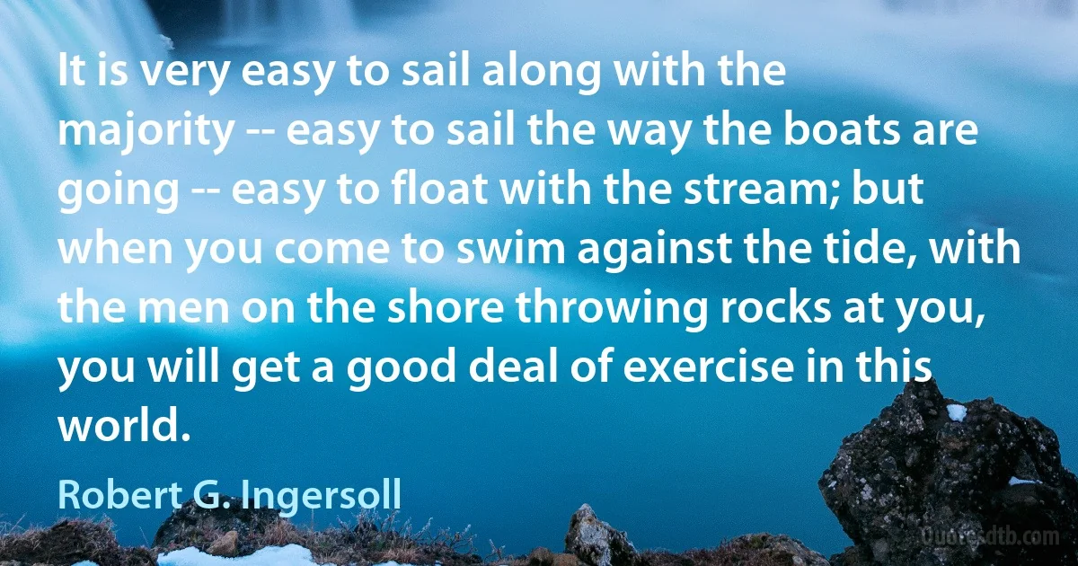 It is very easy to sail along with the majority -- easy to sail the way the boats are going -- easy to float with the stream; but when you come to swim against the tide, with the men on the shore throwing rocks at you, you will get a good deal of exercise in this world. (Robert G. Ingersoll)