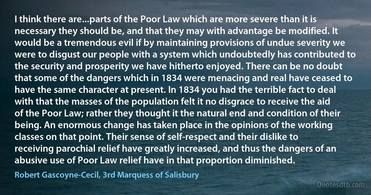 I think there are...parts of the Poor Law which are more severe than it is necessary they should be, and that they may with advantage be modified. It would be a tremendous evil if by maintaining provisions of undue severity we were to disgust our people with a system which undoubtedly has contributed to the security and prosperity we have hitherto enjoyed. There can be no doubt that some of the dangers which in 1834 were menacing and real have ceased to have the same character at present. In 1834 you had the terrible fact to deal with that the masses of the population felt it no disgrace to receive the aid of the Poor Law; rather they thought it the natural end and condition of their being. An enormous change has taken place in the opinions of the working classes on that point. Their sense of self-respect and their dislike to receiving parochial relief have greatly increased, and thus the dangers of an abusive use of Poor Law relief have in that proportion diminished. (Robert Gascoyne-Cecil, 3rd Marquess of Salisbury)