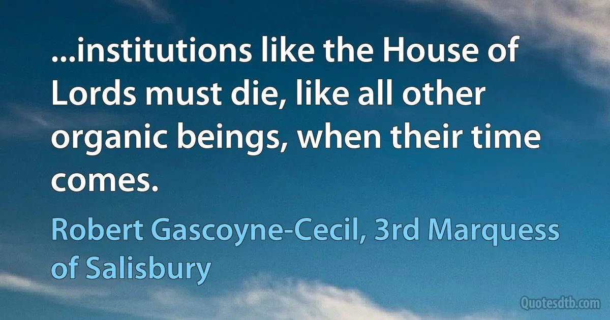 ...institutions like the House of Lords must die, like all other organic beings, when their time comes. (Robert Gascoyne-Cecil, 3rd Marquess of Salisbury)